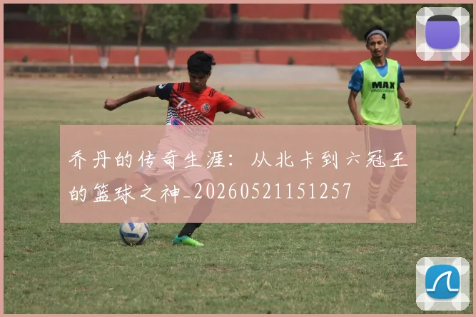 乔丹的传奇生涯:从北卡到六冠王的篮球之神_20260521151257