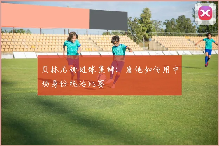 贝林厄姆进球集锦：看他如何用中场身份统治比赛