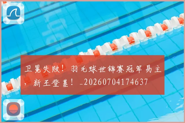 卫冕失败!羽毛球世锦赛冠军易主,新王登基!_20260704174637