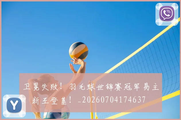 卫冕失败!羽毛球世锦赛冠军易主,新王登基!_20260704174637