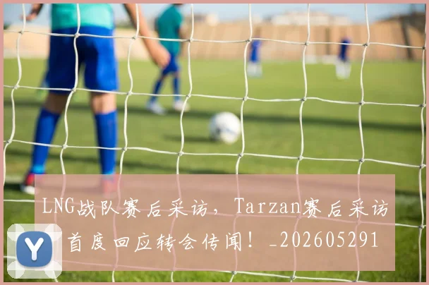 LNG战队赛后采访，Tarzan赛后采访，首度回应转会传闻！_20260529145924