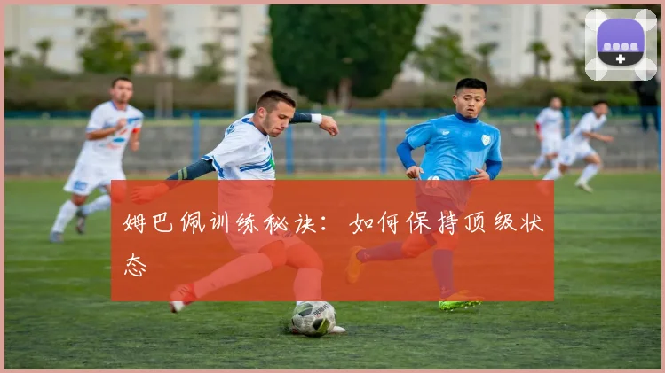 姆巴佩训练秘诀：如何保持顶级状态