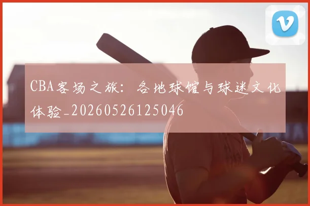 CBA客场之旅：各地球馆与球迷文化体验_20260526125046