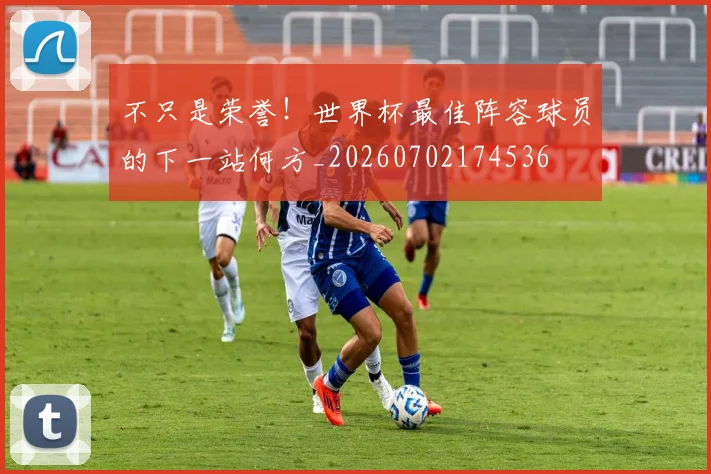 不只是荣誉！世界杯最佳阵容球员的下一站何方_20260702174536