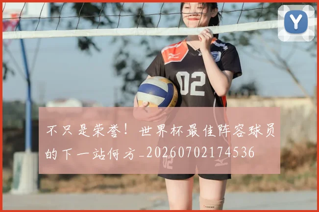 不只是荣誉!世界杯最佳阵容球员的下一站何方_20260702174536