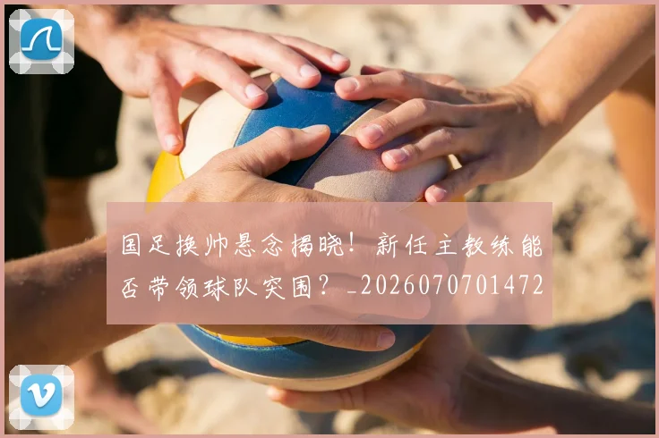 国足换帅悬念揭晓!新任主教练能否带领球队突围?_20260707014720