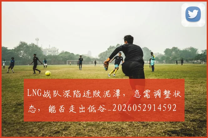 LNG战队深陷连败泥潭,急需调整状态,能否走出低谷_20260529145924_20260702044037