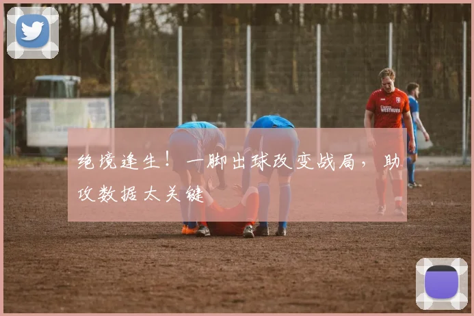 绝境逢生!一脚出球改变战局,助攻数据太关键