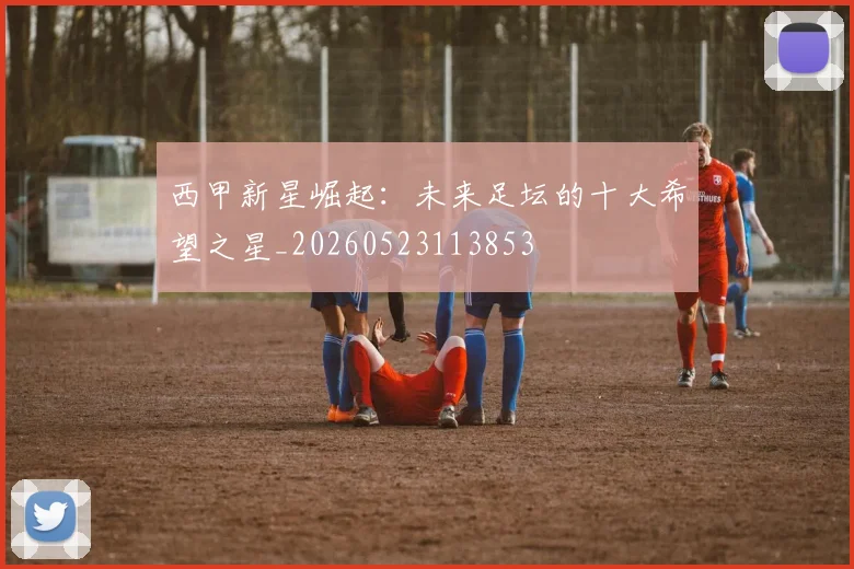 西甲新星崛起：未来足坛的十大希望之星_20260523113853