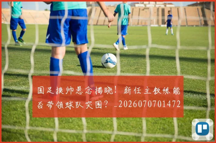 国足换帅悬念揭晓！新任主教练能否带领球队突围？_20260707014720